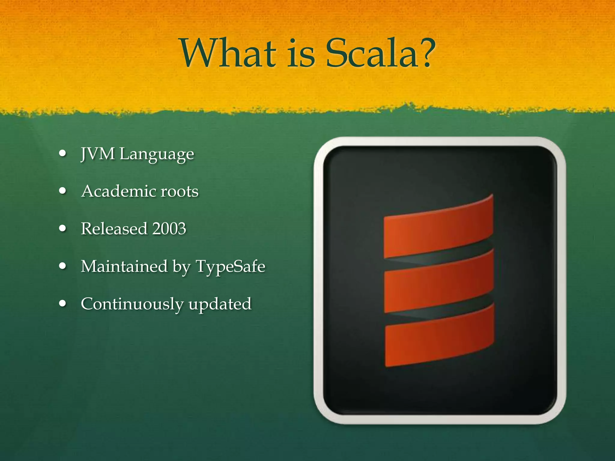 What is Scala?
 JVM Language
 Academic roots
 Released 2003
 Maintained by TypeSafe
 Continuously updated
 