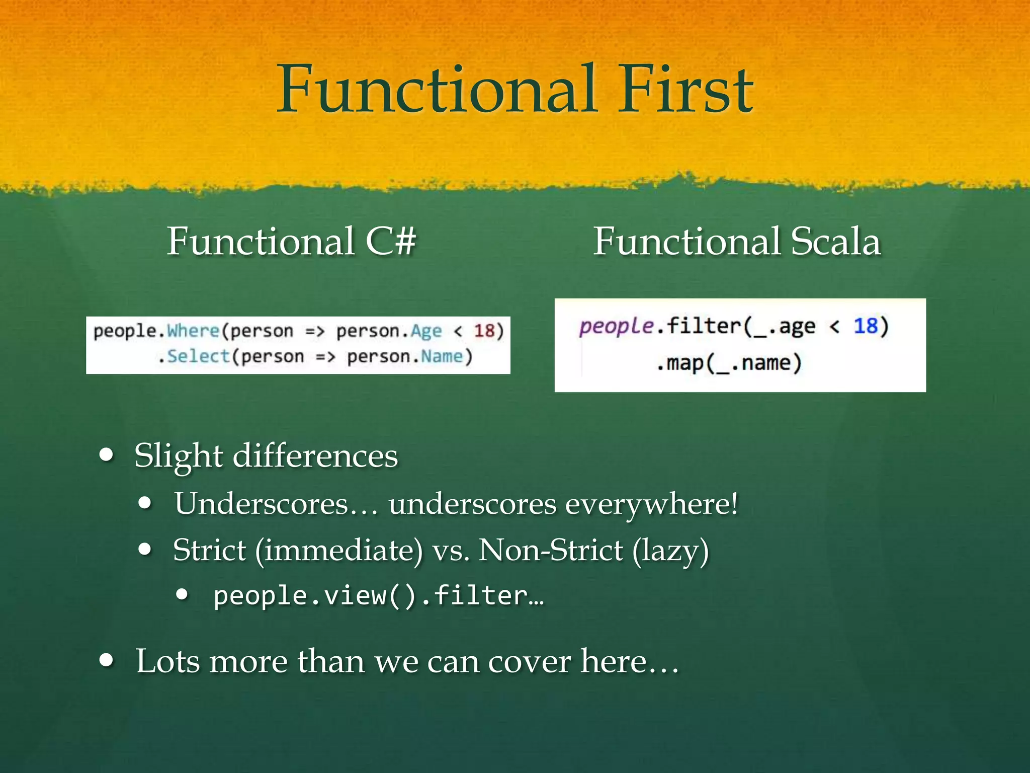 Functional First
Functional C# Functional Scala
 Slight differences
 Underscores… underscores everywhere!
 Strict (immediate) vs. Non-Strict (lazy)
 people.view().filter…
 Lots more than we can cover here…
 
