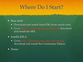Where Do I Start?
 Base stuff:
 Download and install latest JDK (from oracle.com)
 Go to http://scala-lang.org/downloads, download
and install the MSI
 IntelliJ IDEA:
 Go to http://jetbrains.com/idea/download,
download and install the Community Edition
 Demo
 