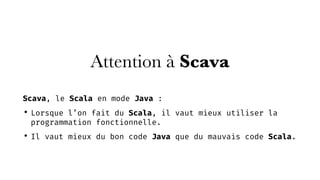 Attention à Scava
Scava, le Scala en mode Java :
• Lorsque l’on fait du Scala, il vaut mieux utiliser la
programmation fonctionnelle.
• Il vaut mieux du bon code Java que du mauvais code Scala.
 