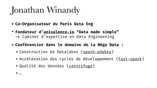 Jonathan Winandy
• Co-Organisateur du Paris Data Eng
• Fondateur d’univalence.io “Data made simple” 
-> Cabinet d’expertise en Data Engineering
• Conférencier dans le domaine de la Méga Data :
• Construction de Datalakes (spark-adabra)
• Accélération des cycles de développement (fast-spark)
• Qualité des données (centrifuge)
• …
 