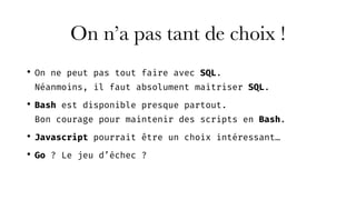 • On ne peut pas tout faire avec SQL. 
Néanmoins, il faut absolument maitriser SQL.
• Bash est disponible presque partout. 
Bon courage pour maintenir des scripts en Bash.
• Javascript pourrait être un choix intéressant…
• Go ? Le jeu d’échec ?
On n’a pas tant de choix !
 
