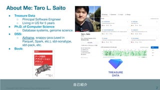 Copyright 1995-2020 Treasure Data. All rights reserved.
About Me: Taro L. Saito
2
● Treasure Data
○ Principal Software Engineer
○ Living in US for 5 years
● Ph.D. of Computer Science
○ Database systems, genome science.
● OSS:
○ Airframe, snappy-java (used in
Parquet, Spark, etc.), sbt-sonatype,
sbt-pack, etc.
● Book:
自己紹介 
 
