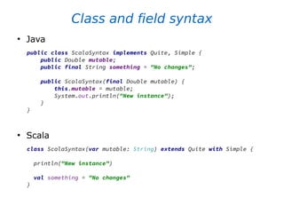 Class and field syntax
●
Java
public class ScalaSyntax implements Quite, Simple {
public Double mutable;
public final String something = "No changes";
public ScalaSyntax(final Double mutable) {
this.mutable = mutable;
System.out.println("New instance");
}
}
●
Scala
class ScalaSyntax(var mutable: String) extends Quite with Simple {
println("New instance")
val something = "No changes"
}
 