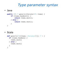 Type parameter syntax
●
Java
public <T> T generic(Iterator<T> items) {
if (items.hasNext()) {
return items.next();
} else {
return items.next();
}
}
●
Scala
def generic[T](items: Iterator[T]): T = {
if (items.hasNext) {
items.next()
} else {
items.next()
}
}
 