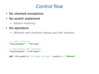 Control flow
●
No checked exceptions
●
No switch statement
●
Pattern matching
●
No operators
●
Methods with symbolic names and infix notation
// infix notation
"Concatenate" + "Strings"
// equivalent dot notation
"Concatenate".+("Strings")
def !#%(symbolic: String): String = symbolic + "Method"
 