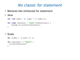 No classic for statement
●
Behaves like enhanced for statement
●
Java
for (int index = 0; index < 7; index++);
for (char character : "text".toCharArray()) {
System.out.println(character);
}
●
Scala
for (index <- 0 until 7) ()
for (character <- "text") {
println(character)
}
 