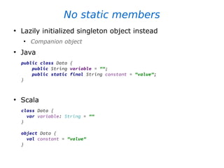 No static members
●
Lazily initialized singleton object instead
●
Companion object
●
Java
public class Data {
public String variable = "";
public static final String constant = "value";
}
●
Scala
class Data {
var variable: String = ""
}
object Data {
val constant = "value"
}
 