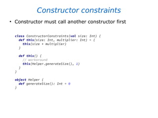Constructor constraints
●
Constructor must call another constructor first
class ConstructorConstraints(val size: Int) {
def this(size: Int, multiplier: Int) = {
this(size * multiplier)
}
def this() {
// workaround
this(Helper.generateSize(), 1)
}
}
object Helper {
def generateSize(): Int = 0
}
 