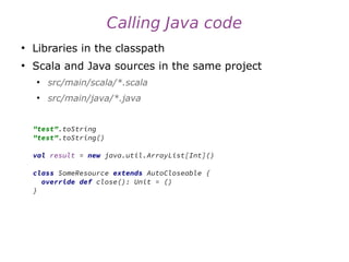 Calling Java code
●
Libraries in the classpath
●
Scala and Java sources in the same project
●
src/main/scala/*.scala
●
src/main/java/*.java
"test".toString
"test".toString()
val result = new java.util.ArrayList[Int]()
class SomeResource extends AutoCloseable {
override def close(): Unit = ()
}
 