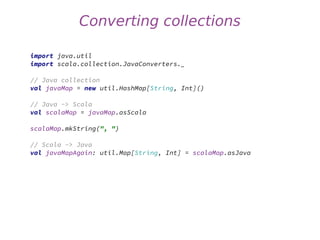 Converting collections
import java.util
import scala.collection.JavaConverters._
// Java collection
val javaMap = new util.HashMap[String, Int]()
// Java -> Scala
val scalaMap = javaMap.asScala
scalaMap.mkString(", ")
// Scala -> Java
val javaMapAgain: util.Map[String, Int] = scalaMap.asJava
 