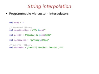 String interpolation
●
Programmable via custom interpolators
val neat = 7
// standard library
val substitution = s"Is $neat"
val printf = f"Number is $neat%02d"
val noEscaping = raw"somenthing"
// external library
val document = json"""{ "hello": "world" }"""
 