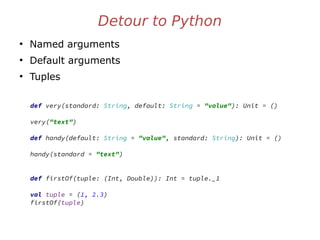 Detour to Python
●
Named arguments
●
Default arguments
●
Tuples
def very(standard: String, default: String = "value"): Unit = ()
very("text")
def handy(default: String = "value", standard: String): Unit = ()
handy(standard = "text")
def firstOf(tuple: (Int, Double)): Int = tuple._1
val tuple = (1, 2.3)
firstOf(tuple)
 