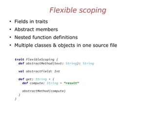 Flexible scoping
●
Fields in traits
●
Abstract members
●
Nested function definitions
●
Multiple classes & objects in one source file
trait FlexibleScoping {
def abstractMethod(text: String): String
val abstractField: Int
def get: String = {
def compute: String = "result"
abstractMethod(compute)
}
}
 