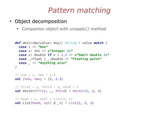 Pattern matching
●
Object decomposition
●
Companion object with unapply() method
def describe(value: Any): String = value match {
case 1 => "One"
case x: Int => s"Integer $x"
case x: Double if x < 1.2 => s"Small double $x"
case _:Float | _:Double => "Floating point"
case _ => "Anything else"
}
// one = 1, two = 2.3
val (one, two) = (1, 2.3)
// first = 1, third = 3, head = 1
val Vector(first, _, third) = Vector(1, 2, 3)
// head = 1, tail = List(2, 3)
val List(head, tail @ _*) = List(1, 2, 3)
 