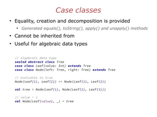 Case classes
●
Equality, creation and decomposition is provided
●
Generated equals(), toString(), apply() and unapply() methods
●
Cannot be inherited from
●
Useful for algebraic data types
// algebraic data type
sealed abstract class Tree
case class Leaf(value: Int) extends Tree
case class Node(left: Tree, right: Tree) extends Tree
// evaluates to true
Node(Leaf(1), Leaf(2)) == Node(Leaf(1), Leaf(2))
val tree = Node(Leaf(1), Node(Leaf(2), Leaf(3)))
// value = 1
val Node(Leaf(value), _) = tree
 