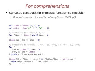 For comprehensions
●
Syntactic construct for monadic function composition
●
Generates nested invocation of map() and flatMap()
val items = Vector(1, 2, 3)
val pairs = Map("x" -> 7, "y" -> 2)
// evaluates to Vector(2, 3, 4)
for (item <- items) yield item + 1
items.map(item => item + 1)
// evaluates to Vector((1, "x"), (1, "y"), (2, "x"), (2, "y"))
for {
item <- items if item < 3
(key, value) <- pairs
} yield { (item, key, value) }
items.filter(item => item < 3).flatMap(item => pairs.map {
case (key, value) => (item, key)
})
 