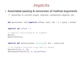Implicits
●
Automated passing & conversion of method arguments
●
Searches in current scope, imports, companion objects, etc.
def more(value: Int)(implicit offset: Int): Int = 2 * value + offset
implicit val offset = 1
// implicit value passed as an argument
more(7)
more(7)(offset)
implicit def convert(value: Vector[_]): Int = value.size
// an argument converted using implicit method
more(Vector(1, 2, 3))
more(convert(Vector(1, 2, 3)))(offset)
 