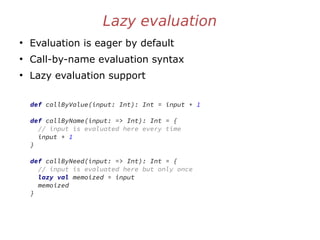 Lazy evaluation
●
Evaluation is eager by default
●
Call-by-name evaluation syntax
●
Lazy evaluation support
def callByValue(input: Int): Int = input + 1
def callByName(input: => Int): Int = {
// input is evaluated here every time
input + 1
}
def callByNeed(input: => Int): Int = {
// input is evaluated here but only once
lazy val memoized = input
memoized
}
 