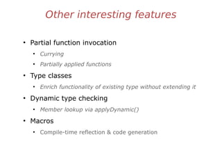 Other interesting features
●
Partial function invocation
●
Currying
●
Partially applied functions
●
Type classes
●
Enrich functionality of existing type without extending it
●
Dynamic type checking
●
Member lookup via applyDynamic()
●
Macros
●
Compile-time reflection & code generation
 