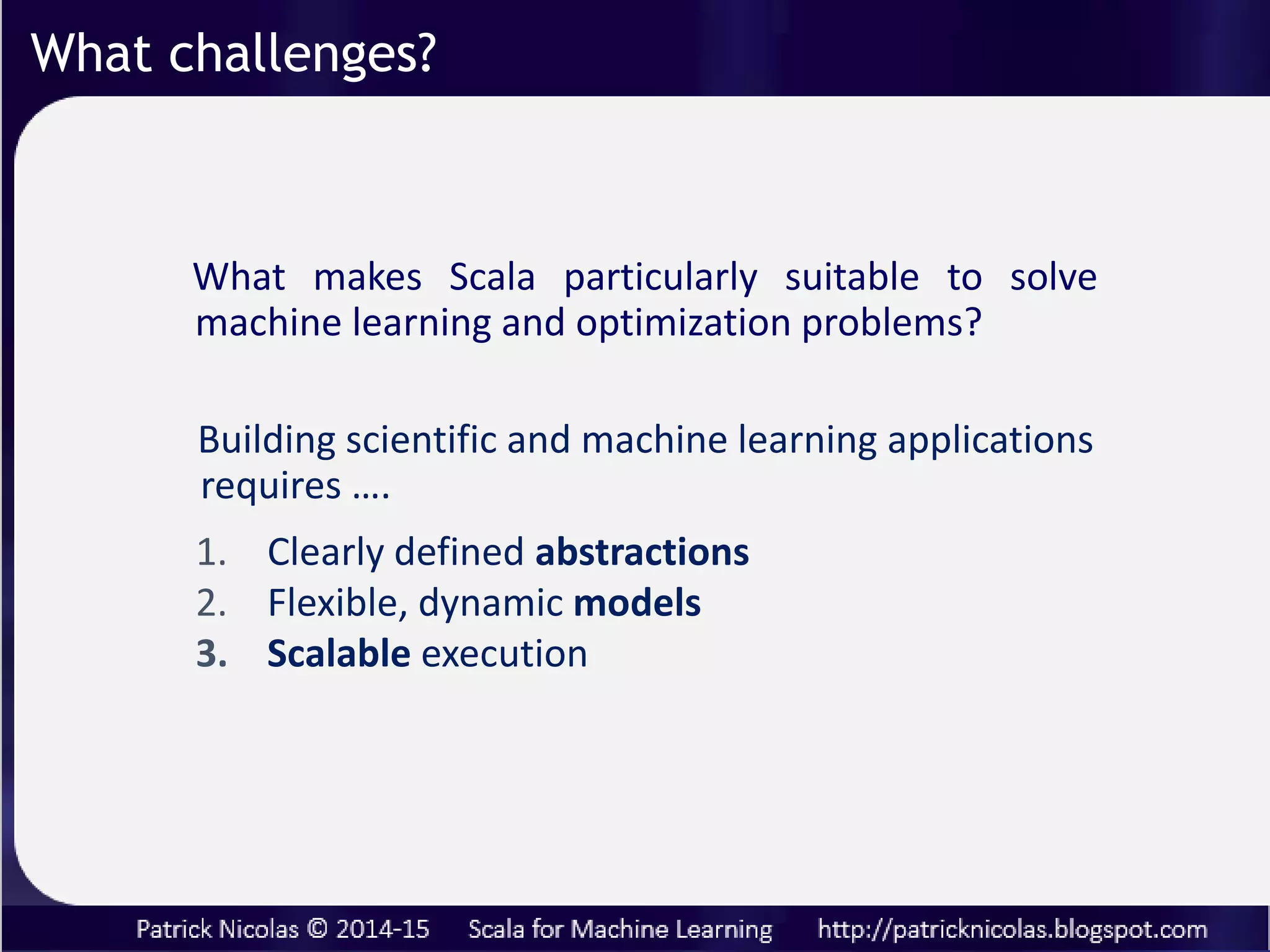 What challenges?
Building scientific and machine learning applications
requires ….
1. Clearly defined abstractions
2. Flexible, dynamic models
3. Scalable execution
What makes Scala particularly suitable to solve
machine learning and optimization problems?
... and may involve mathematician, data scientists,
software engineers and dev. ops.
 