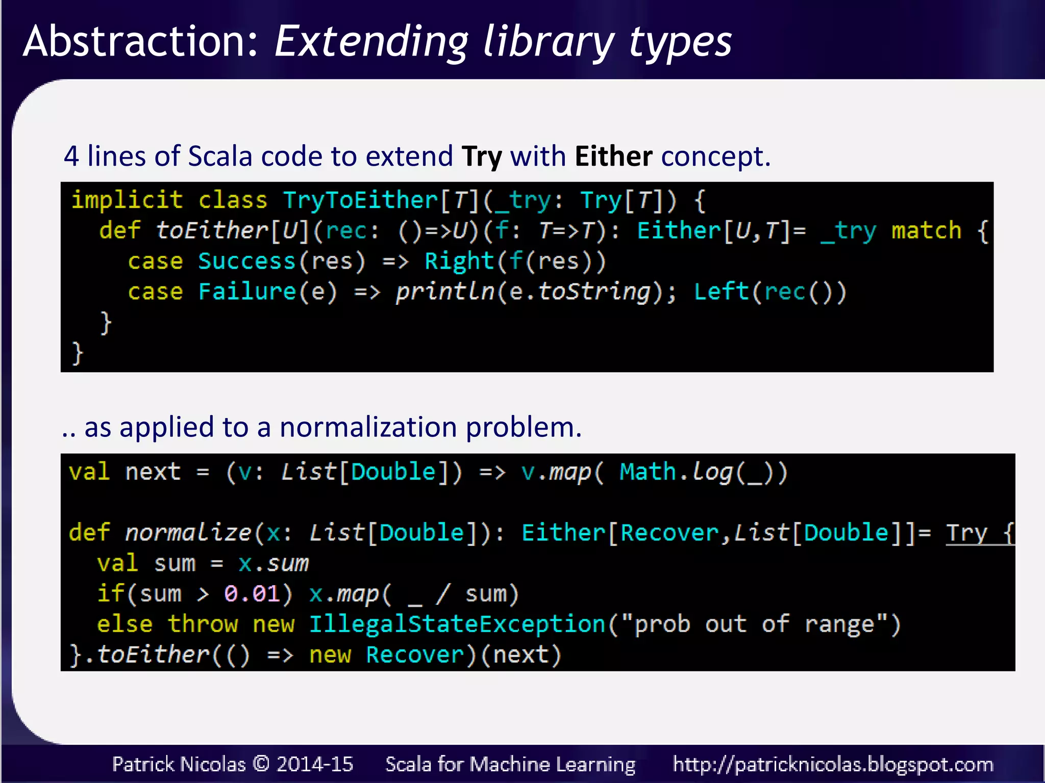 Data flow micro-router for successful and failed computation
by transforming Try to Either with recovery and processing
functions
scala.util.Try[T]
recover[U >: T](f: PartialFunction[Throwable, U]): Try[U]
getOrElse[U >: T](f: () => U): U
orElse[U :> T](f: () => Try[U]): Try[U]
toEither[U](rec: () => U)(f: T => T): Either[U, T]
Abstraction: Extending library types
 