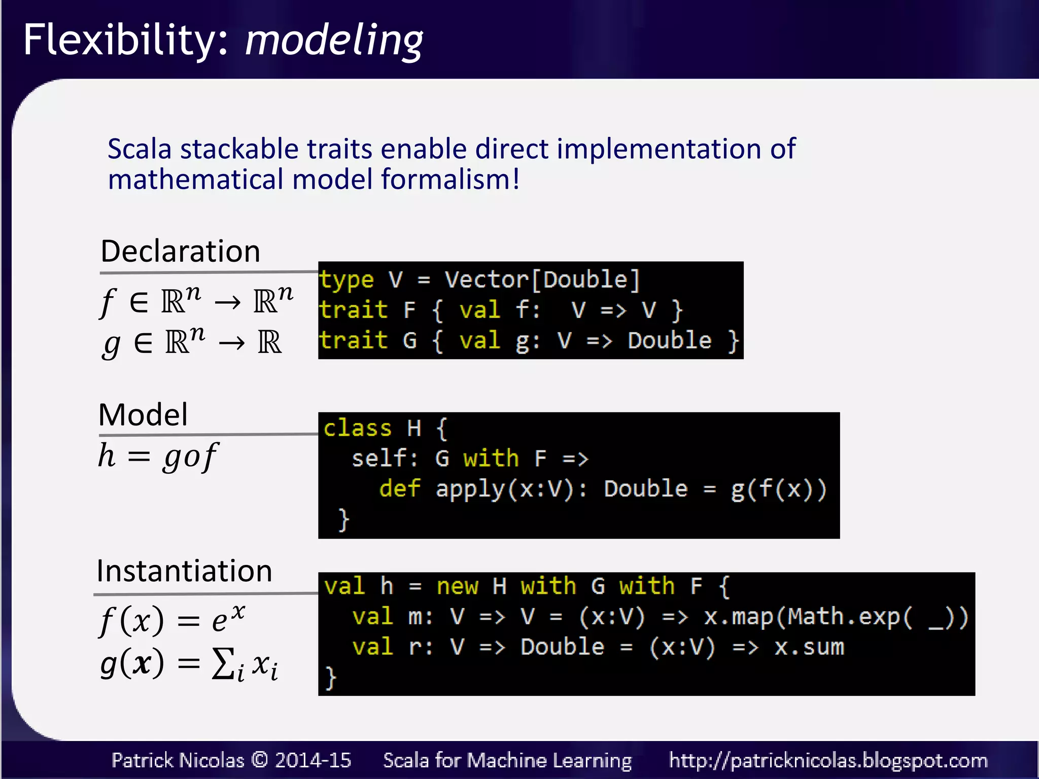 Flexibility: modeling
Traditional programming languages compare unfavorably to
scientific related language such as R because their inability
to follow a strict mathematical formalism:
1. Variable declaration
2. Model definition
3. Instantiation
Scala stacked traits and abstract values preserve the core
formalism of mathematical expressions.
 