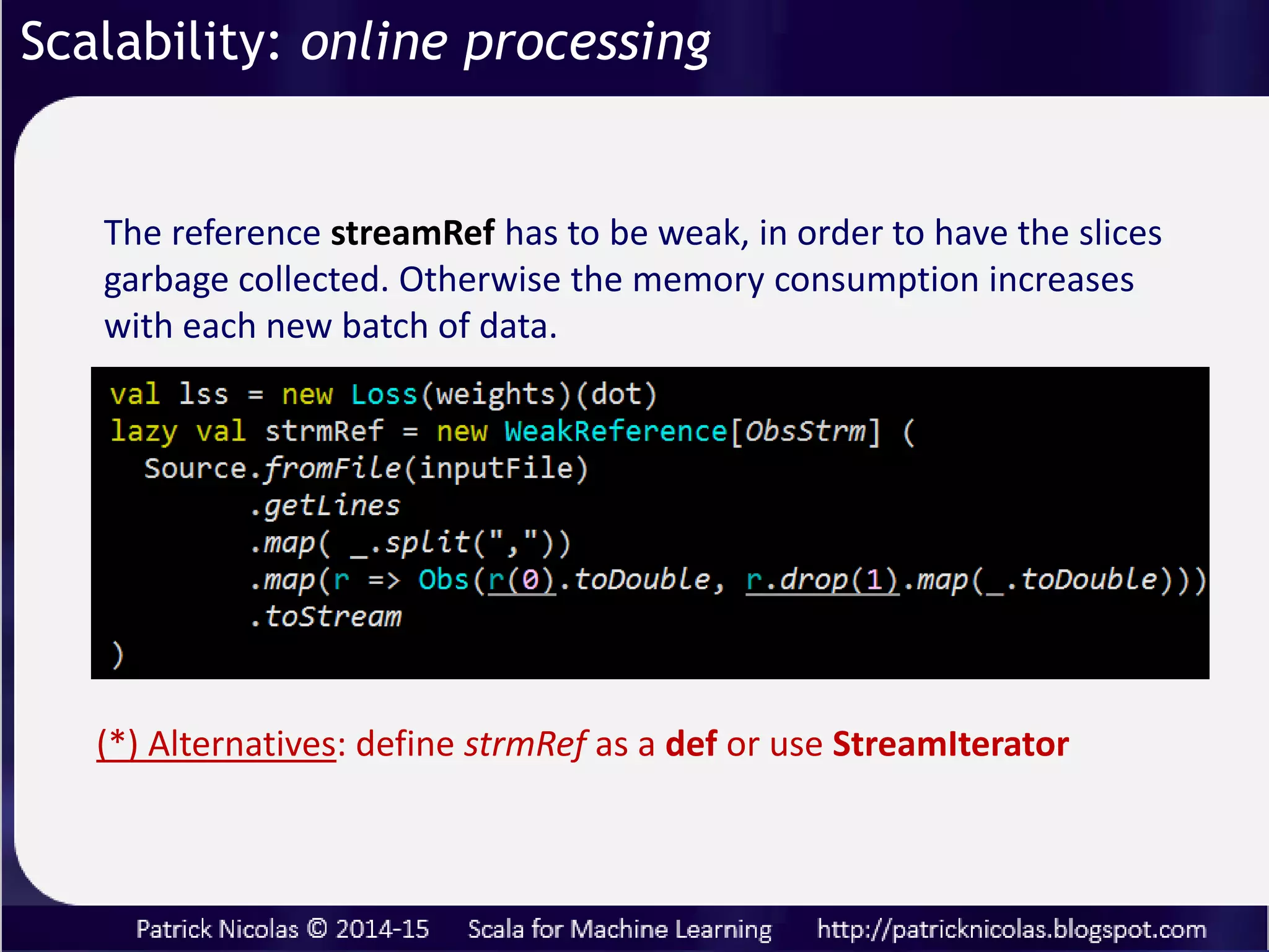 Scalability: online processing
Some problems lend themselves to process very
large data sets of unknown size for which the
execution may have to be aborted or re-applied
Streams reduce memory consumption by
allocating and releasing chunk of data (or slice or
time series) while allowing reuse of intermediate
results.
An increasing number of algorithms such as reinforcement
training relies on online (or on-demand) training.
 