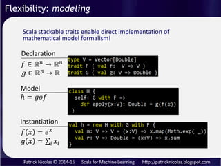 Flexibility: modeling
Traditional programming languages compare unfavorably to
scientific related language such as R because their inability
to follow a strict mathematical formalism:
1. Variable declaration
2. Model definition
3. Instantiation
Scala stacked traits and abstract values preserve the core
formalism of mathematical expressions.
 
