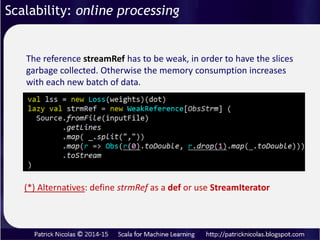 Scalability: online processing
Some problems lend themselves to process very
large data sets of unknown size for which the
execution may have to be aborted or re-applied
Streams reduce memory consumption by
allocating and releasing chunk of data (or slice or
time series) while allowing reuse of intermediate
results.
An increasing number of algorithms such as reinforcement
training relies on online (or on-demand) training.
 