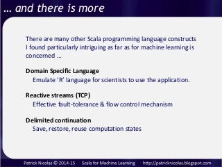 … and there is more
There are many other Scala programming language constructs
I found particularly intriguing as far as for machine learning is
concerned …
Reactive streams (TCP)
Domain Specific Language
Emulate ‘R’ language for scientists to use the application.
Effective fault-tolerance & flow control mechanism
Delimited continuation
Save, restore, reuse computation states
 