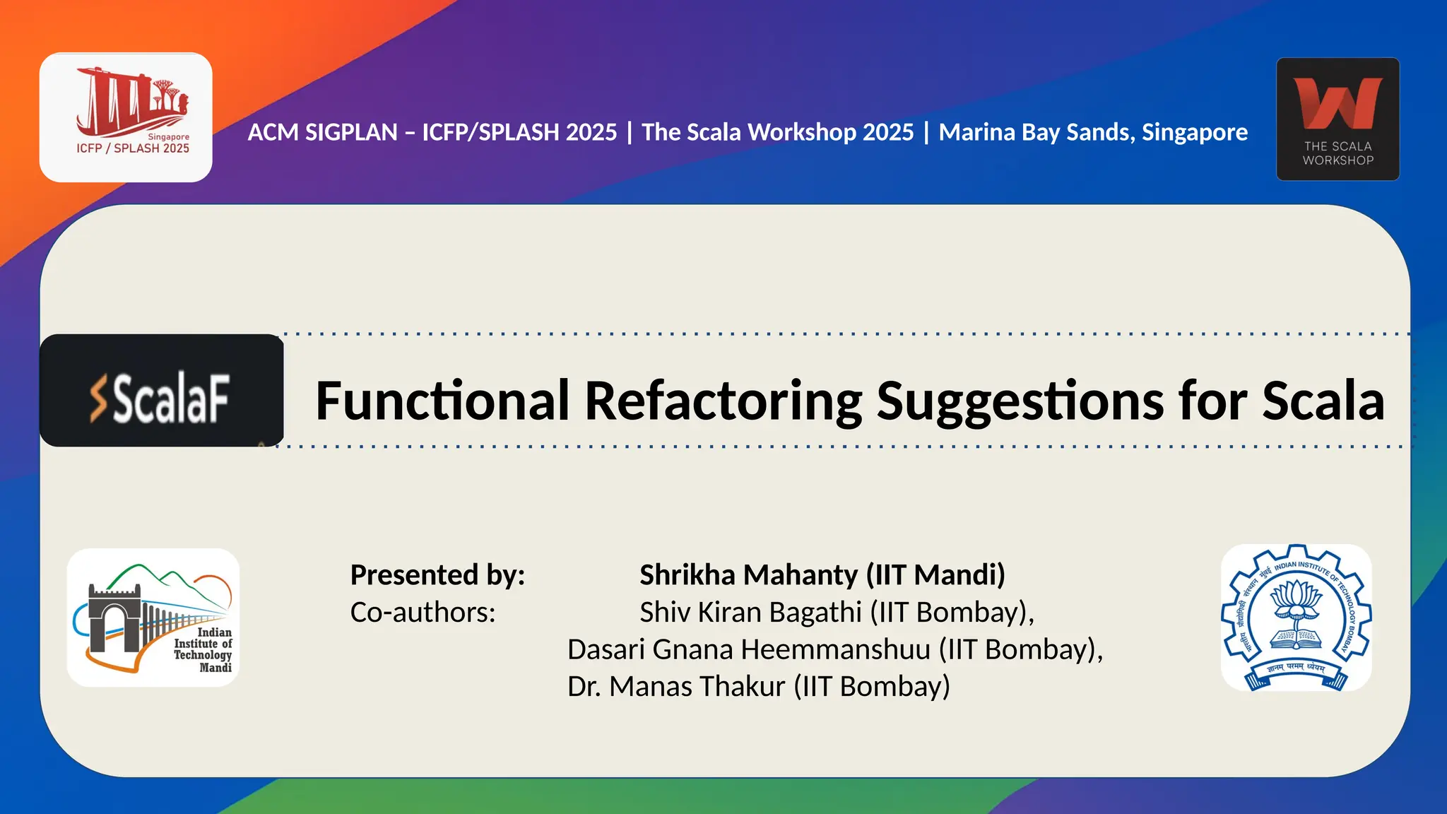 ACM SIGPLAN – ICFP/SPLASH 2025 | The Scala Workshop 2025 | Marina Bay Sands, Singapore
Presented by: Shrikha Mahanty (IIT Mandi)
Co-authors: Shiv Kiran Bagathi (IIT Bombay),
Dasari Gnana Heemmanshuu (IIT Bombay),
Dr. Manas Thakur (IIT Bombay)
Functional Refactoring Suggestions for Scala
 