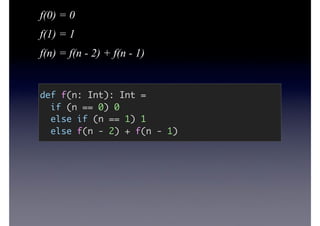 f(0) = 0
f(1) = 1
f(n) = f(n - 2) + f(n - 1)
def f(n: Int): Int =
if (n == 0) 0
else if (n == 1) 1
else f(n - 2) + f(n - 1)
 