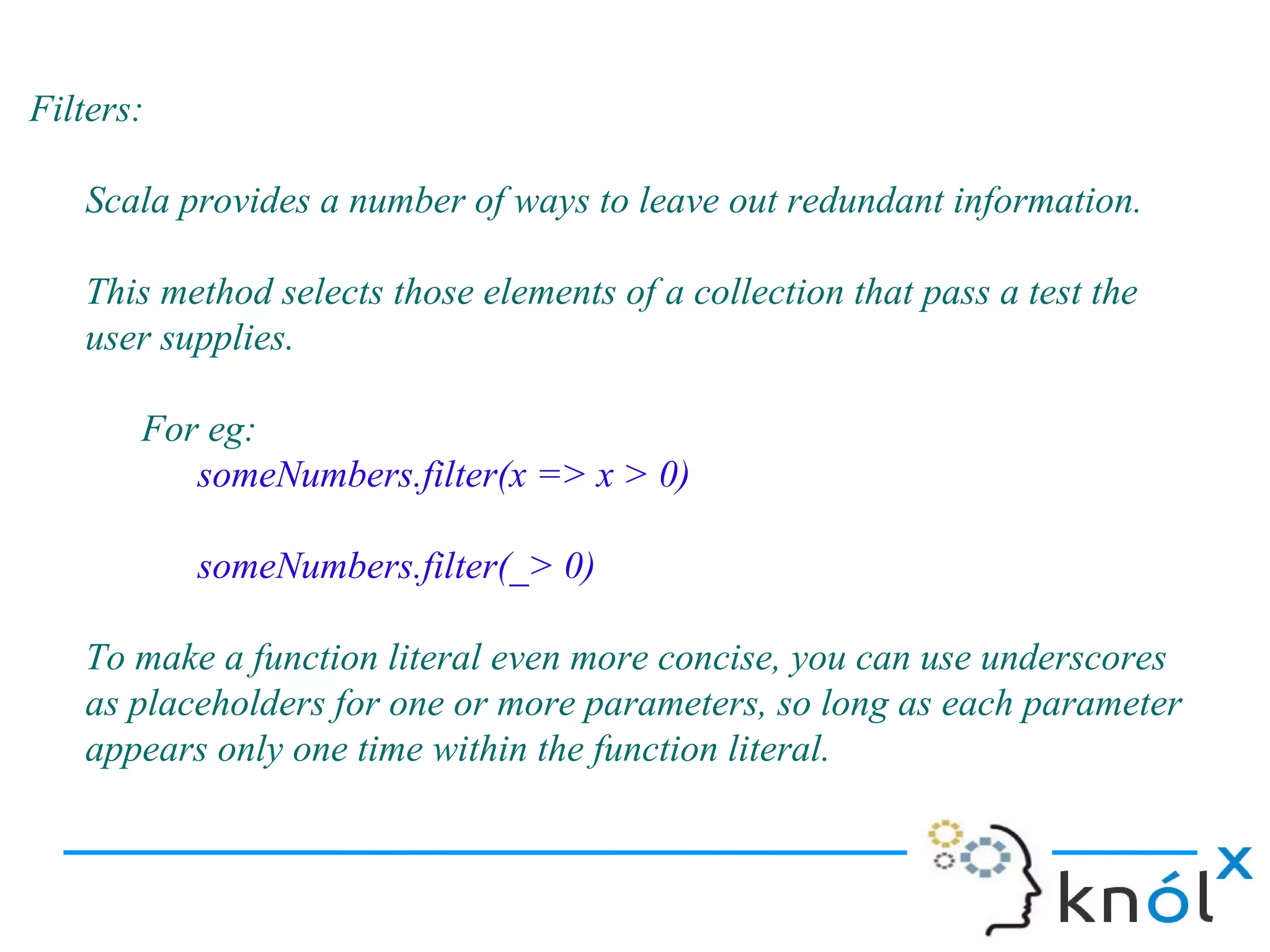 Filters:

   Scala provides a number of ways to leave out redundant information.

   This method selects those elements of a collection that pass a test the
   user supplies.

       For eg:
          someNumbers.filter(x => x > 0)

           someNumbers.filter(_> 0)

   To make a function literal even more concise, you can use underscores
   as placeholders for one or more parameters, so long as each parameter
   appears only one time within the function literal.
 