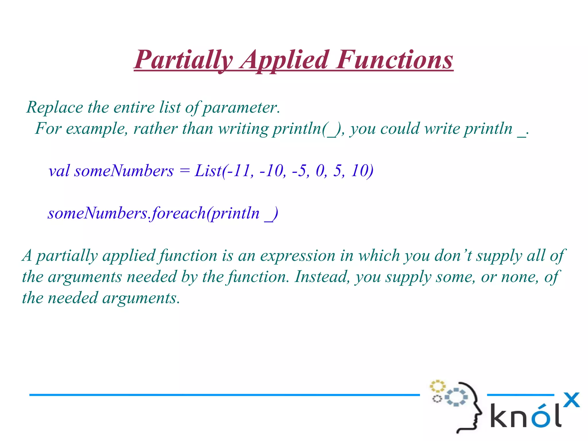 Partially Applied Functions
Replace the entire list of parameter.
 For example, rather than writing println(_), you could write println _.

   val someNumbers = List(-11, -10, -5, 0, 5, 10)

   someNumbers.foreach(println _)

A partially applied function is an expression in which you don’t supply all of
the arguments needed by the function. Instead, you supply some, or none, of
the needed arguments.
 