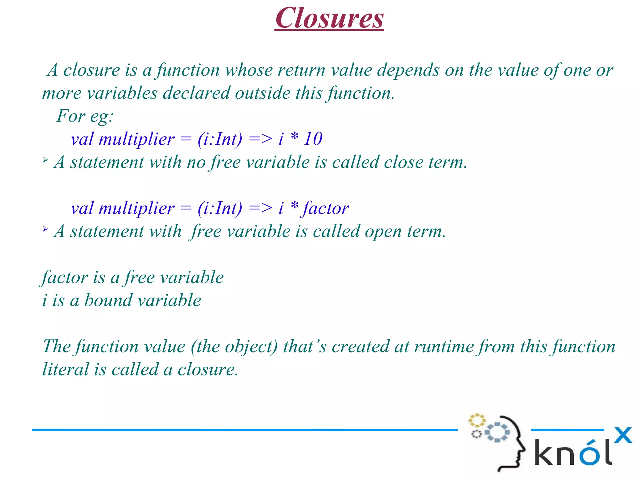 Closures
 A closure is a function whose return value depends on the value of one or
more variables declared outside this function.
  For eg:
    val multiplier = (i:Int) => i * 10
➢
  A statement with no free variable is called close term.

    val multiplier = (i:Int) => i * factor
➢
  A statement with free variable is called open term.

factor is a free variable
i is a bound variable

The function value (the object) that’s created at runtime from this function
literal is called a closure.
 