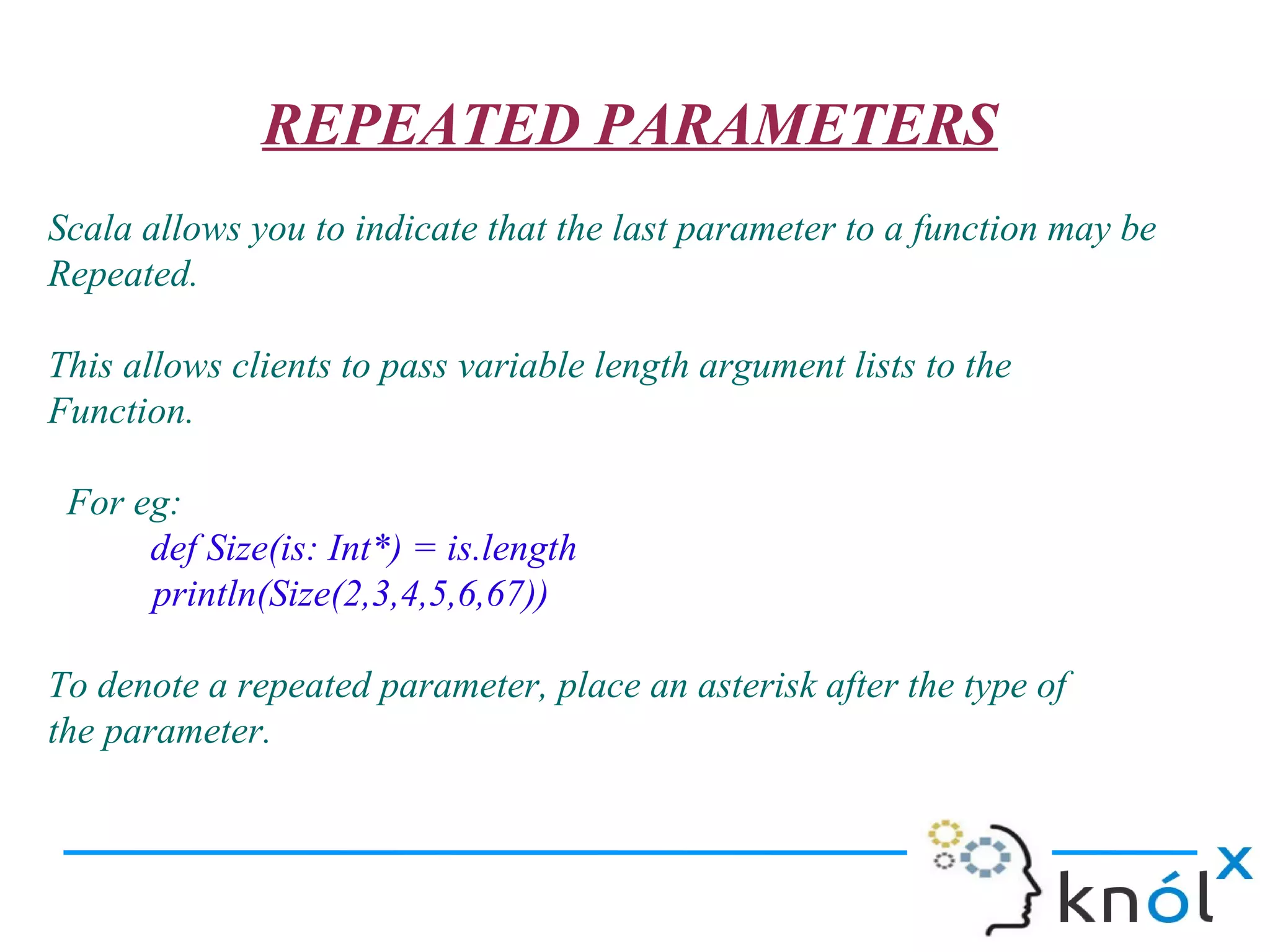 REPEATED PARAMETERS
Scala allows you to indicate that the last parameter to a function may be
Repeated.

This allows clients to pass variable length argument lists to the
Function.

 For eg:
      def Size(is: Int*) = is.length
      println(Size(2,3,4,5,6,67))

To denote a repeated parameter, place an asterisk after the type of
the parameter.
 