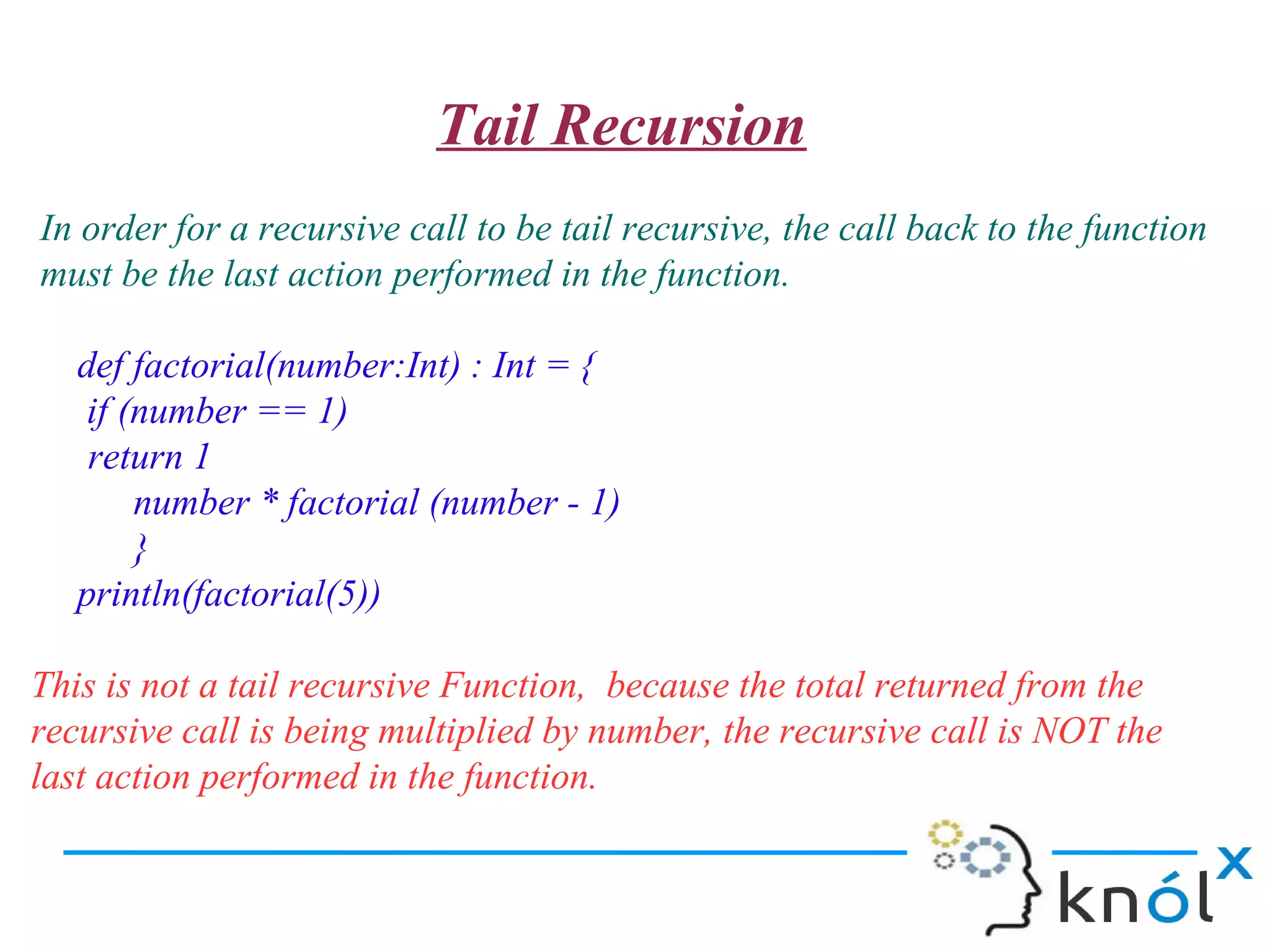 Tail Recursion
In order for a recursive call to be tail recursive, the call back to the function
must be the last action performed in the function.

   def factorial(number:Int) : Int = {
    if (number == 1)
    return 1
        number * factorial (number - 1)
        }
   println(factorial(5))

This is not a tail recursive Function, because the total returned from the
recursive call is being multiplied by number, the recursive call is NOT the
last action performed in the function.
 