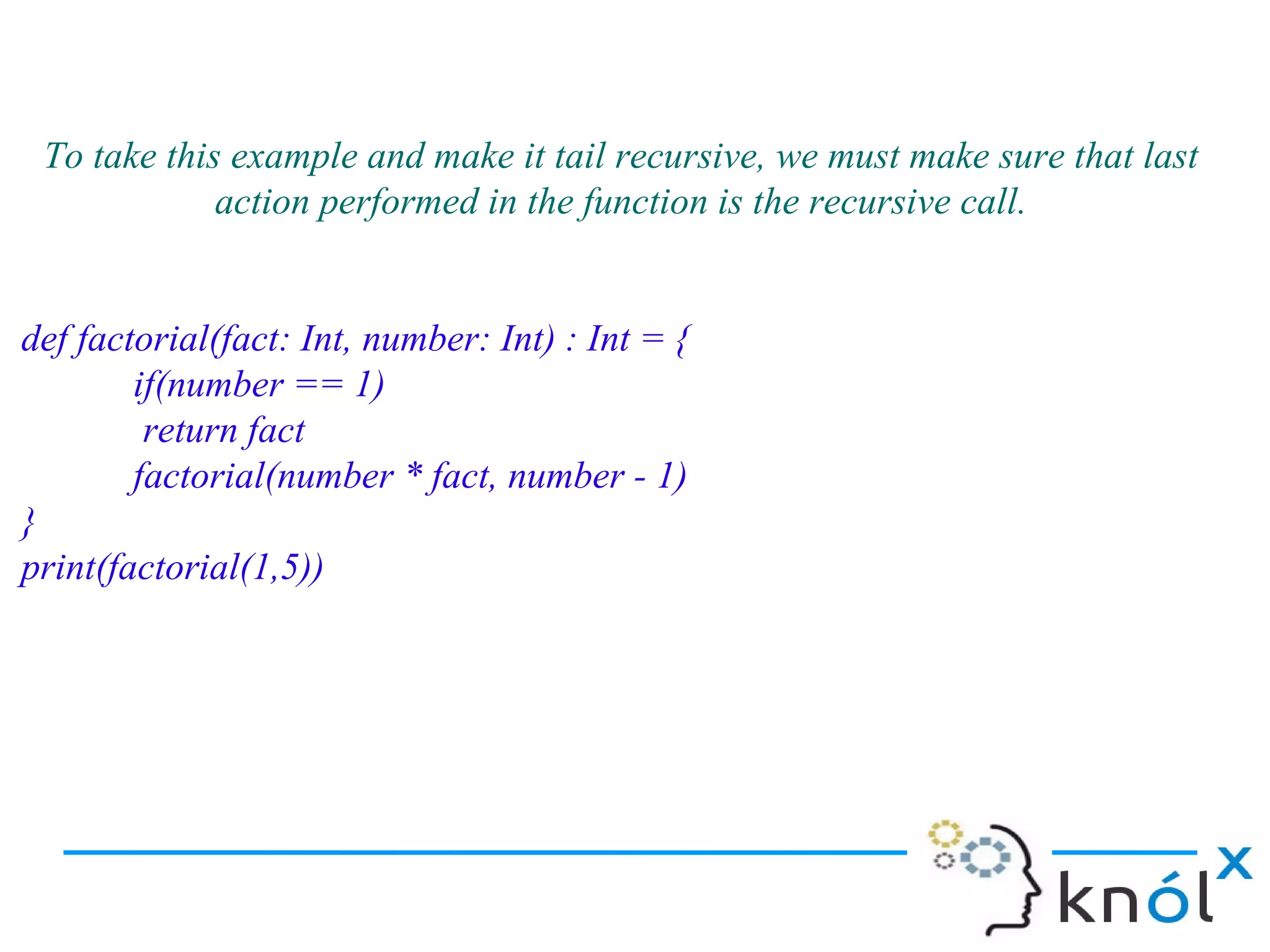To take this example and make it tail recursive, we must make sure that last
             action performed in the function is the recursive call.


def factorial(fact: Int, number: Int) : Int = {
        if(number == 1)
         return fact
        factorial(number * fact, number - 1)
}
print(factorial(1,5))
 