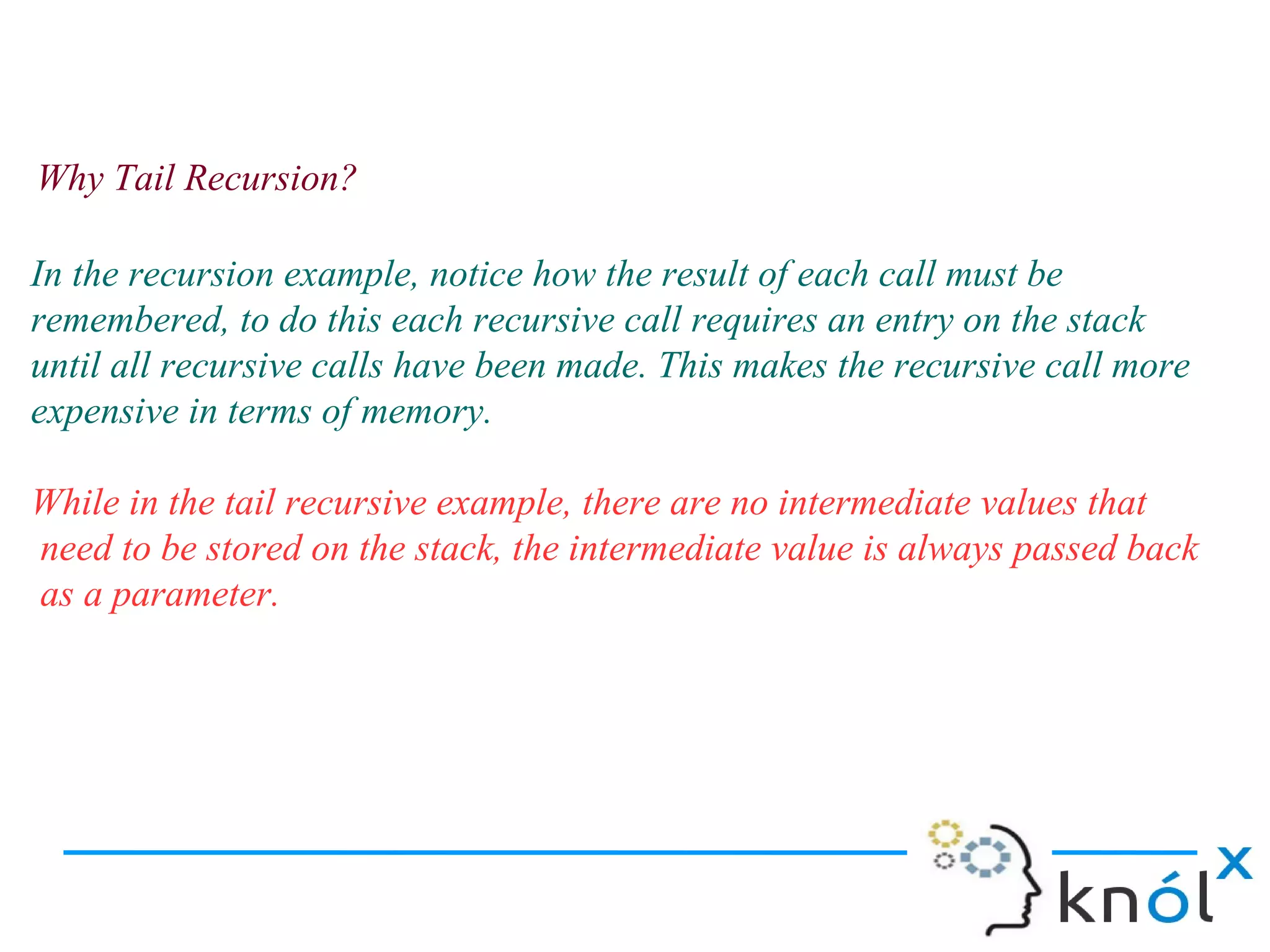 Why Tail Recursion?

In the recursion example, notice how the result of each call must be
remembered, to do this each recursive call requires an entry on the stack
until all recursive calls have been made. This makes the recursive call more
expensive in terms of memory.

While in the tail recursive example, there are no intermediate values that
need to be stored on the stack, the intermediate value is always passed back
as a parameter.
 