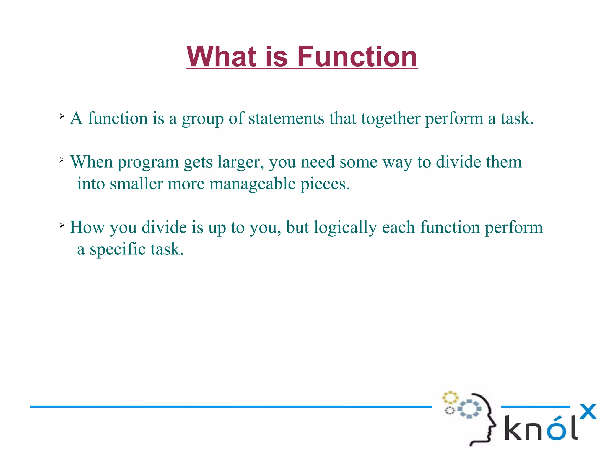 What is Function
➢
    A function is a group of statements that together perform a task.

➢
    When program gets larger, you need some way to divide them
    into smaller more manageable pieces.

➢
    How you divide is up to you, but logically each function perform
     a specific task.
 