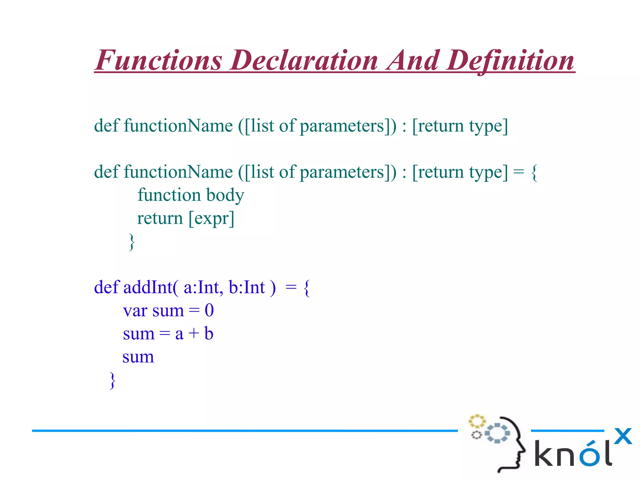 Functions Declaration And Definition

def functionName ([list of parameters]) : [return type]

def functionName ([list of parameters]) : [return type] = {
       function body
       return [expr]
     }

def addInt( a:Int, b:Int ) = {
    var sum = 0
    sum = a + b
    sum
  }
 