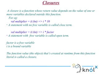 Closures
 A closure is a function whose return value depends on the value of one or
more variables declared outside this function.
  For eg:
    val multiplier = (i:Int) => i * 10
➢
  A statement with no free variable is called close term.

    val multiplier = (i:Int) => i * factor
➢
  A statement with free variable is called open term.

factor is a free variable
i is a bound variable

The function value (the object) that’s created at runtime from this function
literal is called a closure.
 