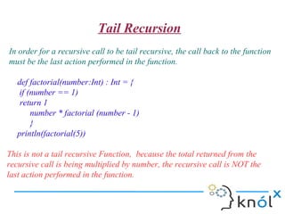 Tail Recursion
In order for a recursive call to be tail recursive, the call back to the function
must be the last action performed in the function.

   def factorial(number:Int) : Int = {
    if (number == 1)
    return 1
        number * factorial (number - 1)
        }
   println(factorial(5))

This is not a tail recursive Function, because the total returned from the
recursive call is being multiplied by number, the recursive call is NOT the
last action performed in the function.
 