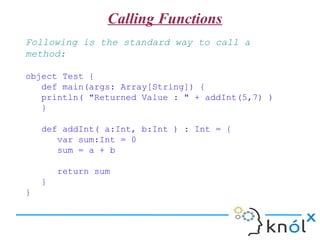 Calling Functions
Following is the standard way to call a
method:

object Test {
   def main(args: Array[String]) {
   println( "Returned Value : " + addInt(5,7) )
   }

    def addInt( a:Int, b:Int ) : a+b
}
 