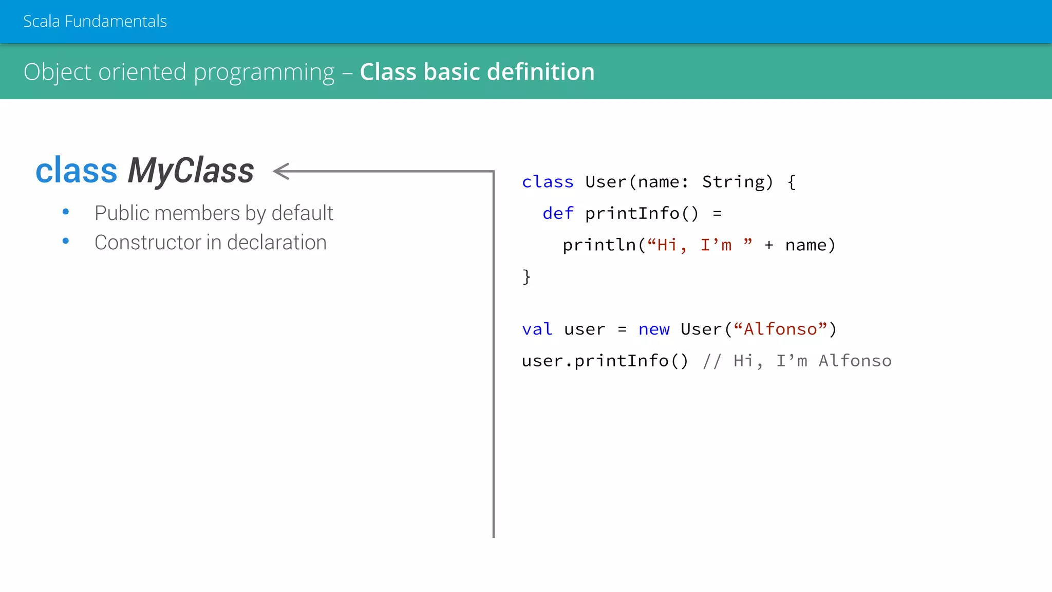 class MyClass
• Public members by default
• Constructor in declaration
class User(name: String) {
def printInfo() =
println(“Hi, I’m ” + name)
}
val user = new User(“Alfonso”)
user.printInfo() // Hi, I’m Alfonso
Object oriented programming – Class basic definition
Scala Fundamentals
 