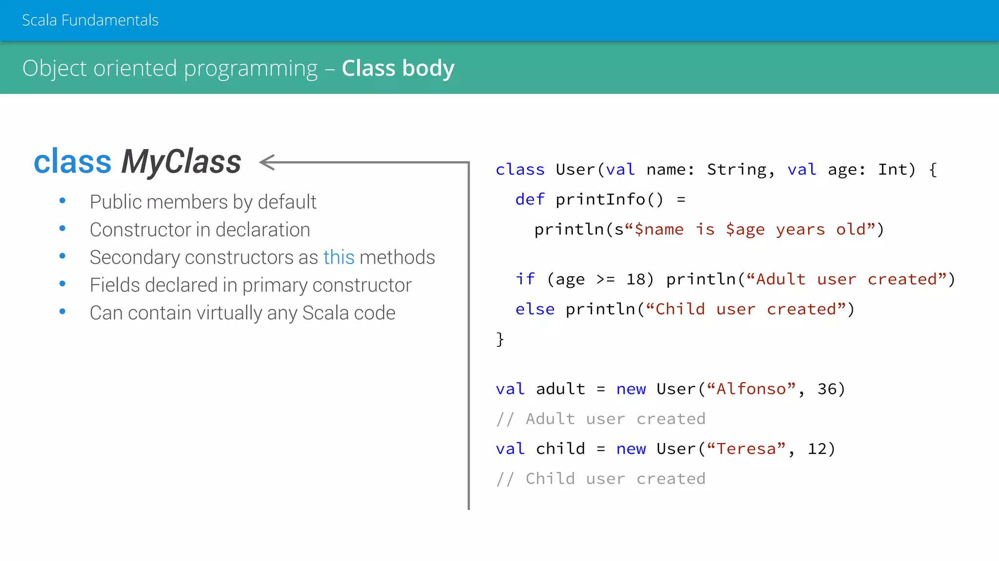 class MyClass
• Public members by default
• Constructor in declaration
• Secondary constructors as this methods
• Fields declared in primary constructor
• Can contain virtually any Scala code
class User(val name: String, val age: Int) {
def printInfo() =
println(s“$name is $age years old”)
if (age >= 18) println(“Adult user created”)
else println(“Child user created”)
}
val adult = new User(“Alfonso”, 36)
// Adult user created
val child = new User(“Teresa”, 12)
// Child user created
Object oriented programming – Class body
Scala Fundamentals
 