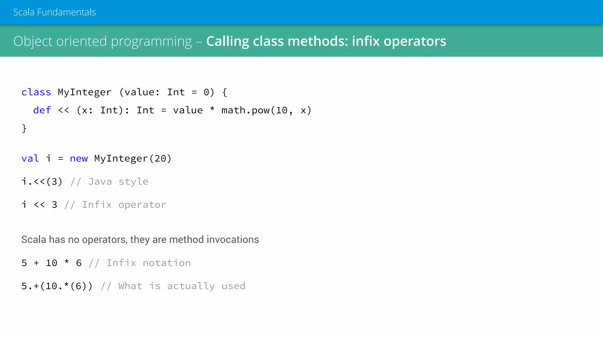 class MyInteger (value: Int = 0) {
def << (x: Int): Int = value * math.pow(10, x)
}
val i = new MyInteger(20)
i.<<(3) // Java style
i << 3 // Infix operator
Scala has no operators, they are method invocations
5 + 10 * 6 // Infix notation
5.+(10.*(6)) // What is actually used
Object oriented programming – Calling class methods: infix operators
Scala Fundamentals
 