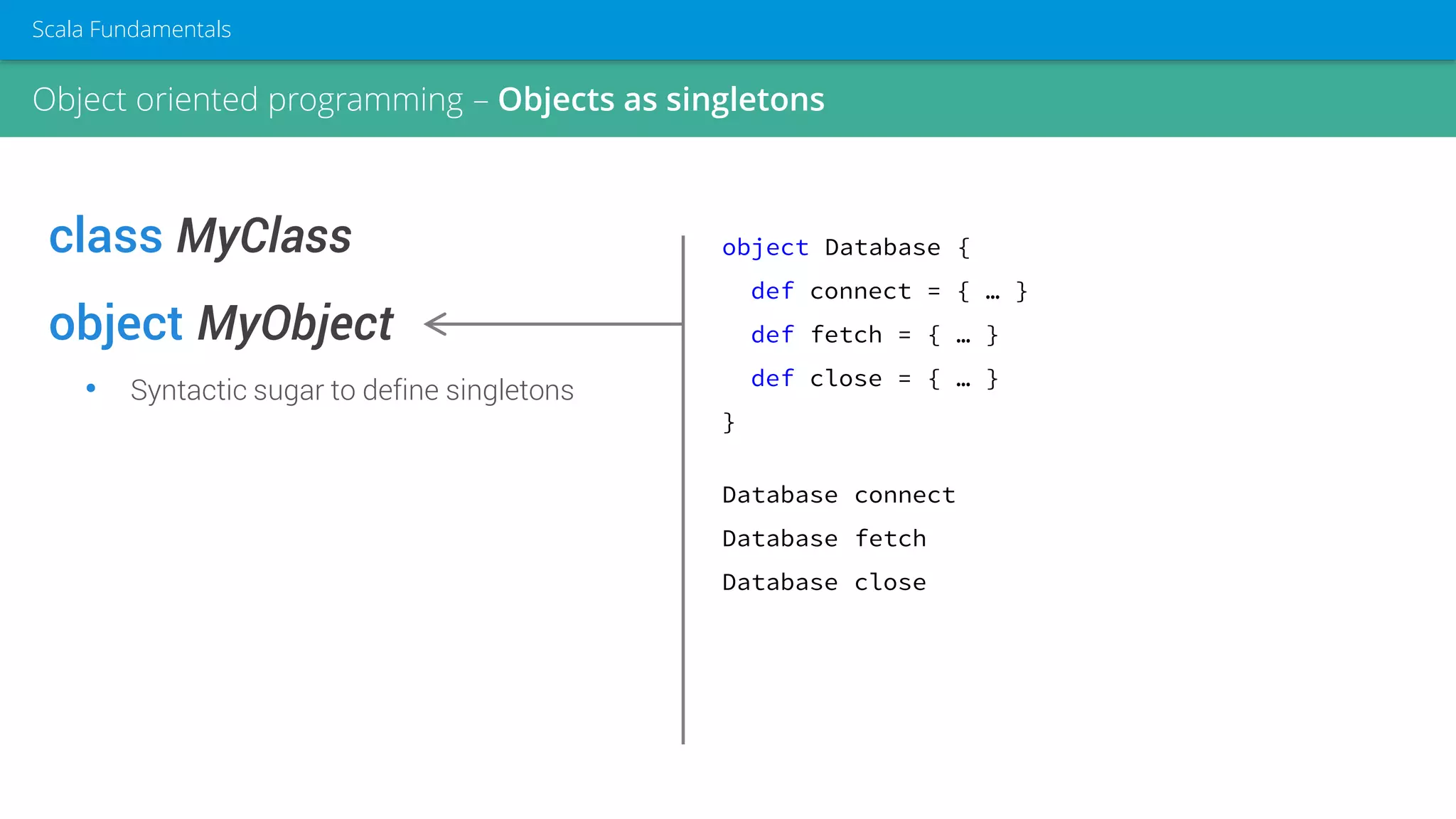 class MyClass
object MyObject
• Syntactic sugar to define singletons
object Database {
def connect = { … }
def fetch = { … }
def close = { … }
}
Database connect
Database fetch
Database close
Object oriented programming – Objects as singletons
Scala Fundamentals
 