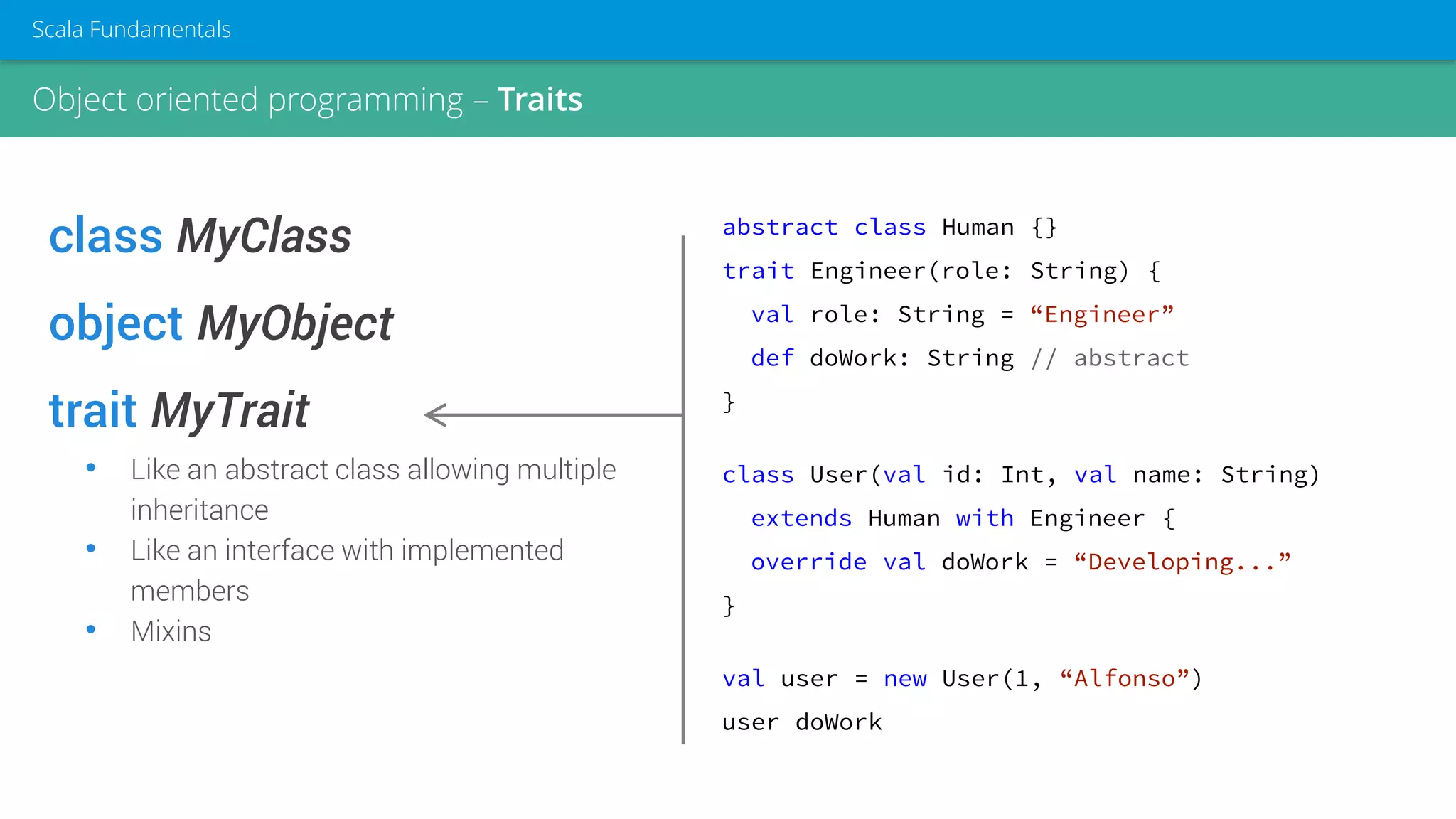 class MyClass
object MyObject
trait MyTrait
• Like an abstract class allowing multiple
inheritance
• Like an interface with implemented
members
• Mixins
abstract class Human {}
trait Engineer(role: String) {
val role: String = “Engineer”
def doWork: String // abstract
}
class User(val id: Int, val name: String)
extends Human with Engineer {
override val doWork = “Developing...”
}
val user = new User(1, “Alfonso”)
user doWork
Object oriented programming – Traits
Scala Fundamentals
 